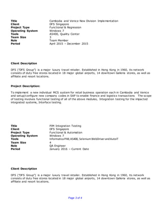 Page 3 of 4
Title Cambodia and Venice New Division Implementation
Client DFS Singapore
Project Type Functional & Regression
Operating System Windows 7
Tools AS400, Quality Center
Team Size 3
Role Team Member
Period April 2015 – December 2015
Client Description
DFS ("DFS Group") is a major luxury travel retailer. Established in Hong Kong in 1960, its network
consists of duty free stores located in 18 major global airports, 14 downtown Galleria stores, as well as
affiliate and resort locations.
Project Description:
To implement a new individual MCS system for retail business operation each in Cambodia and Venice
and setup/configure new company codes in SAP to enable finance and logistics transactions The scope
of testing involves functional testing of all of the above modules, Integration testing for the impacted
integrated systems, Interface testing.
Title PIM Integration Testing
Client DFS Singapore
Project Type Functional & Automation
Operating System Windows 7
Tools InformaticaPIM,AS400, SeleniumWebDriverandAutoIT
Team Size 4
Role QA Engineer
Period January 2016 – Current Date
Client Description
DFS ("DFS Group") is a major luxury travel retailer. Established in Hong Kong in 1960, its network
consists of duty free stores located in 18 major global airports, 14 downtown Galleria stores, as well as
affiliate and resort locations.
 