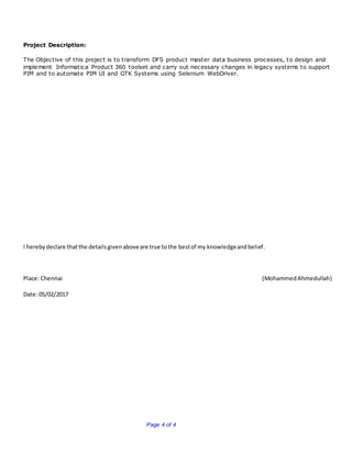 Page 4 of 4
Project Description:
The Objective of this project is to transform DFS product master data business processes, to design and
implement Informatica Product 360 toolset and carry out necessary changes in legacy systems to support
PIM and to automate PIM UI and GTK Systems using Selenium WebDriver.
I herebydeclare that the detailsgivenaboveare true tothe bestof my knowledgeandbelief.
Place: Chennai (MohammedAhmedullah)
Date: 05/02/2017
 