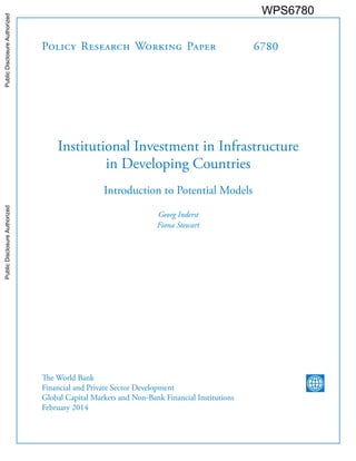 Policy Research Working Paper 6780
Institutional Investment in Infrastructure
in Developing Countries
Introduction to Potential Models
Georg Inderst
Fiona Stewart
The World Bank
Financial and Private Sector Development
Global Capital Markets and Non-Bank Financial Institutions
February 2014
WPS6780PublicDisclosureAuthorizedPublicDisclosureAuthorizedPublicDisclosureAuthorizedPublicDisclosureAuthorized
 