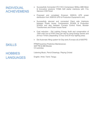 INDIVIDUAL 
ACHIEVEMENS 
 Successfully Connected HT(11KV) Compressor 900kw ABB Motor 
& Innovative solutions’ FCMA Soft starter interlocks with 11kv 
Siemens VCB Panel 
 Proposed and completed Emerson 300KVA UPS power 
distribution from 300KVA UPS to Production Equipment’s end. 
 Successfully planned and connected Client side Interlocks 
between Power house, Compressors SCADA & Production 
SCADA and also between Furnace Control Panel, Booster 
Transformers and Power house Panel 
 Cost reduction - Did Lighting Energy Audit and conservation of 
1500 units (out of 4700 units) per day by using Energy Savers and 
24 hour Timers (Separating 12 hour and 24 hour lighting area) 
 Did Automatic filling system for Day tank (Furnace oil) of 650TPD 
SKILLS PPM(Preventive Predictive Maintenance) 
SAP PM & MM Module 
5 S activities 
HOBBIES Listening Music, Pencil Drawings, Playing Cricket 
LANGUAGES 
English, Hindi, Tamil, Telugu 
