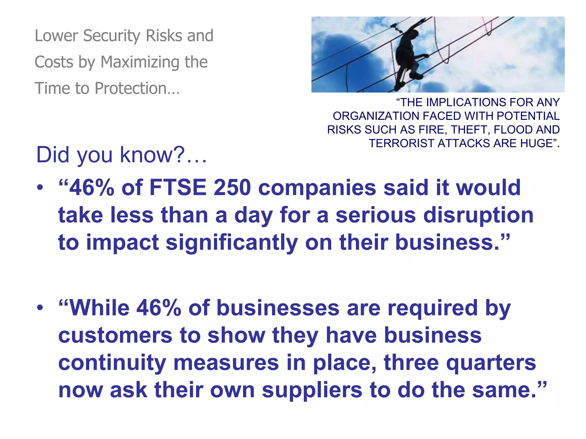 “THE IMPLICATIONS FOR ANY
ORGANIZATION FACED WITH POTENTIAL
RISKS SUCH AS FIRE, THEFT, FLOOD AND
TERRORIST ATTACKS ARE HUGE”.
Did you know?…
• “46% of FTSE 250 companies said it would
take less than a day for a serious disruption
to impact significantly on their business.”
• “While 46% of businesses are required by
customers to show they have business
continuity measures in place, three quarters
now ask their own suppliers to do the same.”
Lower Security Risks and
Costs by Maximizing the
Time to Protection…
 