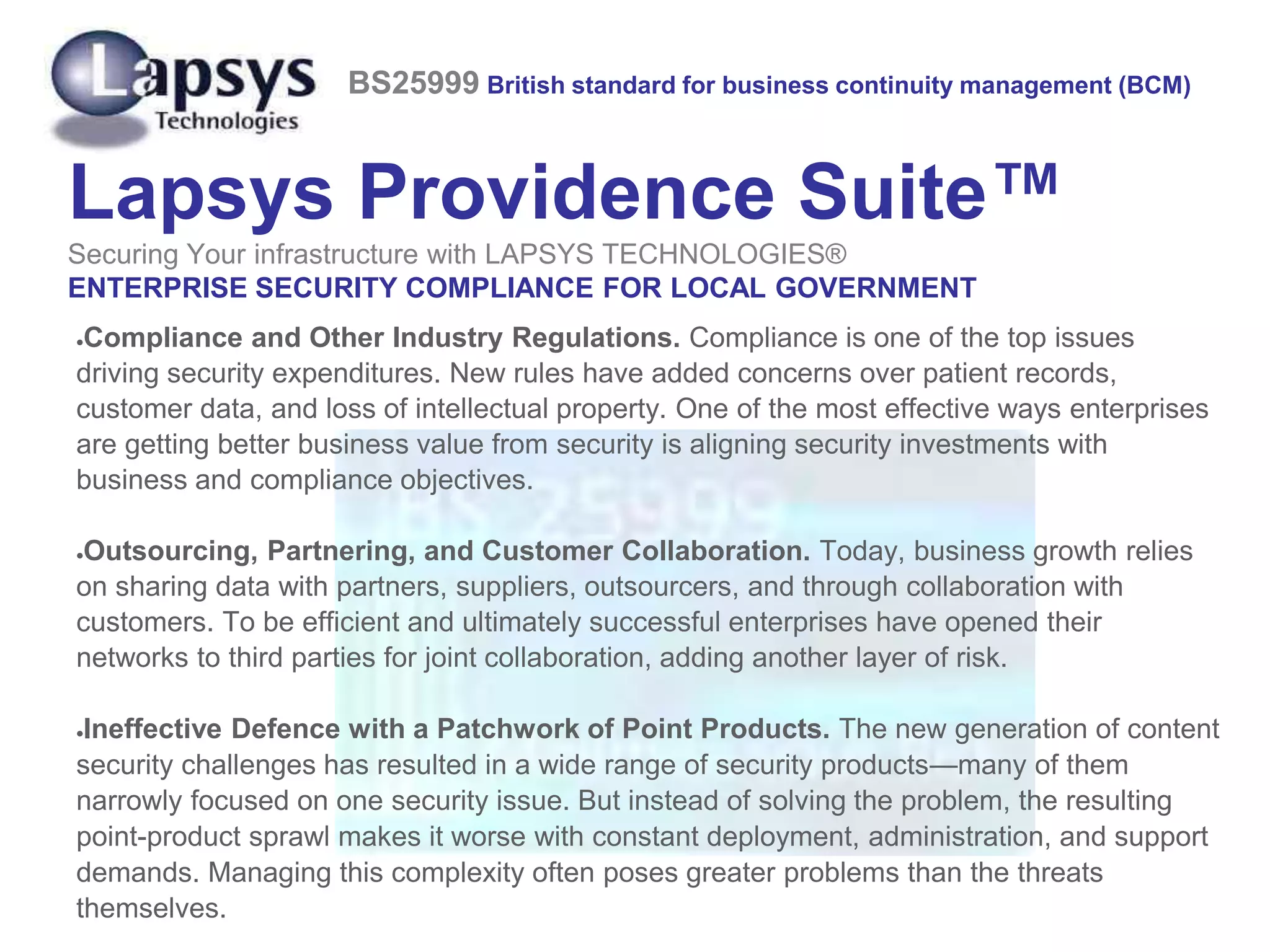Lapsys Providence Suite™
Securing Your infrastructure with LAPSYS TECHNOLOGIES®
ENTERPRISE SECURITY COMPLIANCE FOR LOCAL GOVERNMENT
Compliance and Other Industry Regulations. Compliance is one of the top issues
driving security expenditures. New rules have added concerns over patient records,
customer data, and loss of intellectual property. One of the most effective ways enterprises
are getting better business value from security is aligning security investments with
business and compliance objectives.
Outsourcing, Partnering, and Customer Collaboration. Today, business growth relies
on sharing data with partners, suppliers, outsourcers, and through collaboration with
customers. To be efficient and ultimately successful enterprises have opened their
networks to third parties for joint collaboration, adding another layer of risk.
Ineffective Defence with a Patchwork of Point Products. The new generation of content
security challenges has resulted in a wide range of security products—many of them
narrowly focused on one security issue. But instead of solving the problem, the resulting
point-product sprawl makes it worse with constant deployment, administration, and support
demands. Managing this complexity often poses greater problems than the threats
themselves.
BS25999 British standard for business continuity management (BCM)
 