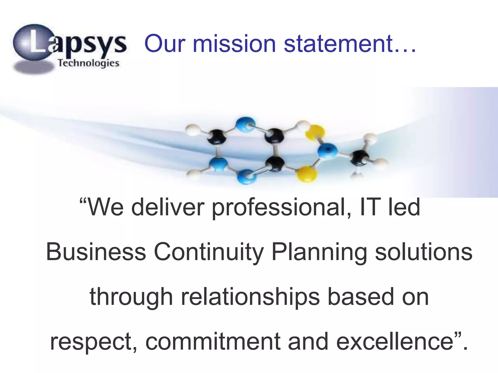 Our mission statement…
“We deliver professional, IT led
Business Continuity Planning solutions
through relationships based on
respect, commitment and excellence”.
 