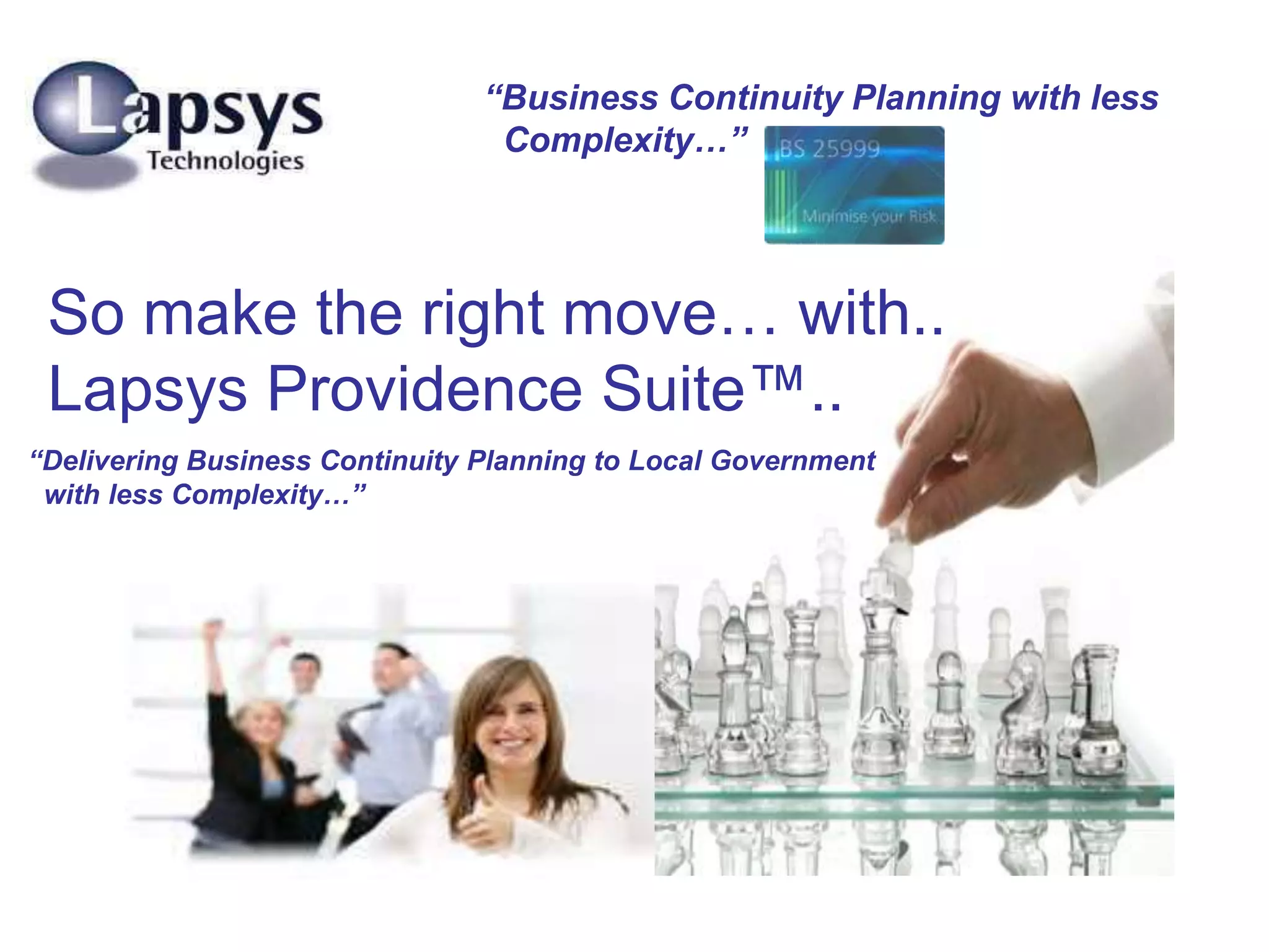 “Business Continuity Planning with less
Complexity…”
So make the right move… with..
Lapsys Providence Suite™..
“Delivering Business Continuity Planning to Local Government
with less Complexity…”
 