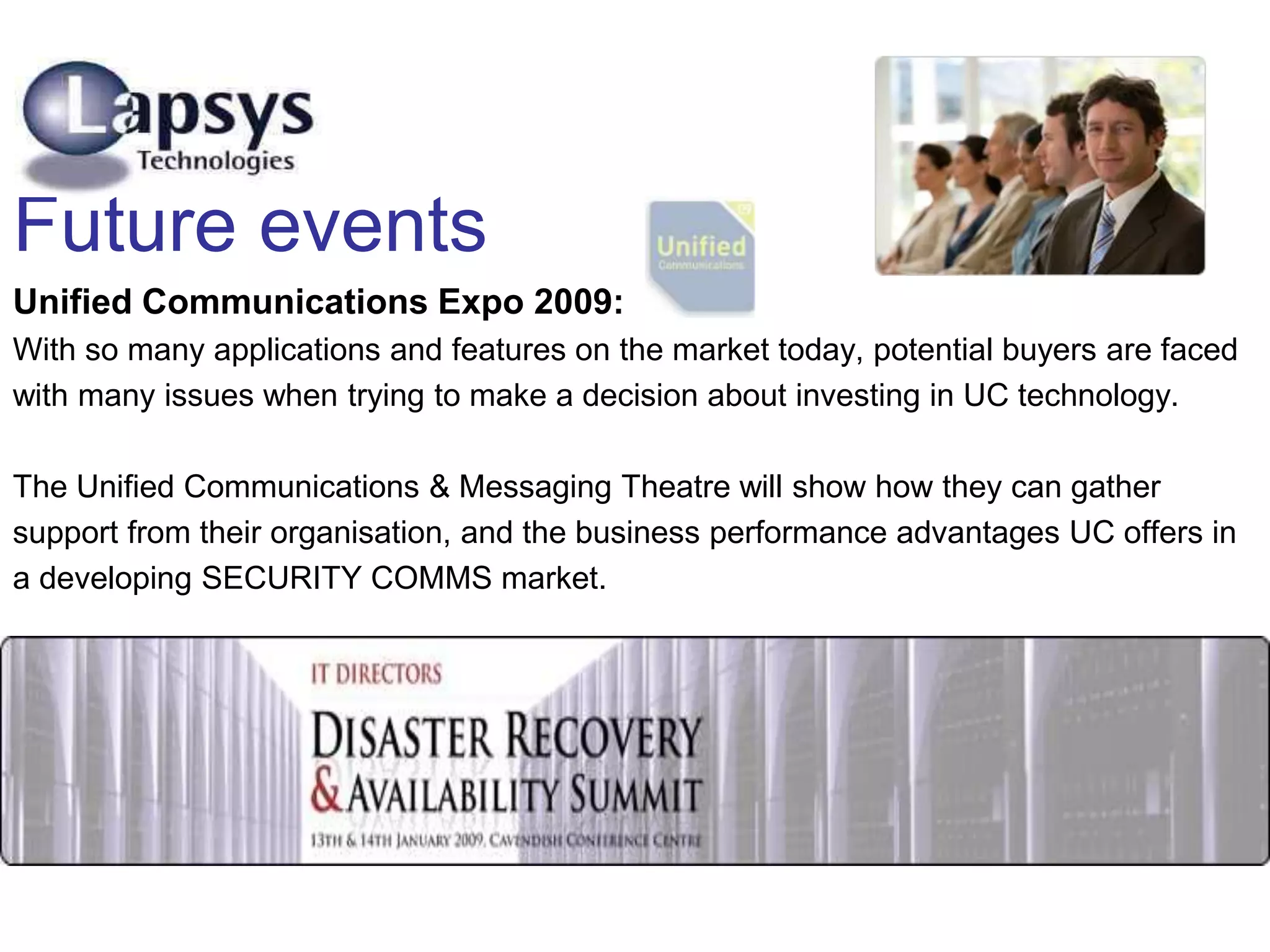 Future events
Unified Communications Expo 2009:
With so many applications and features on the market today, potential buyers are faced
with many issues when trying to make a decision about investing in UC technology.
The Unified Communications & Messaging Theatre will show how they can gather
support from their organisation, and the business performance advantages UC offers in
a developing SECURITY COMMS market.
 