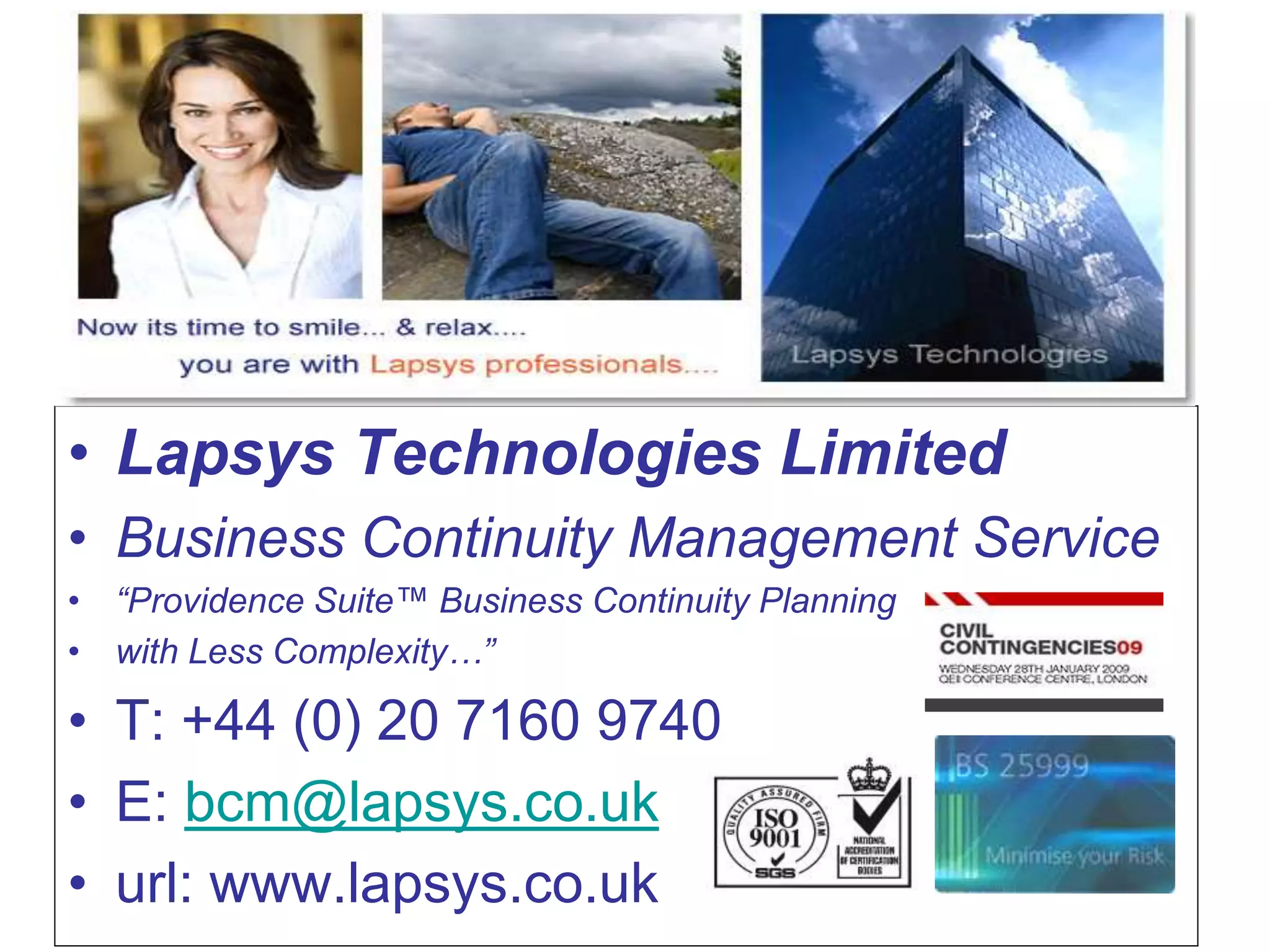• Lapsys Technologies Limited
• Business Continuity Management Service
• “Providence Suite™ Business Continuity Planning
• with Less Complexity…”
• T: +44 (0) 20 7160 9740
• E: bcm@lapsys.co.uk
• url: www.lapsys.co.uk
 