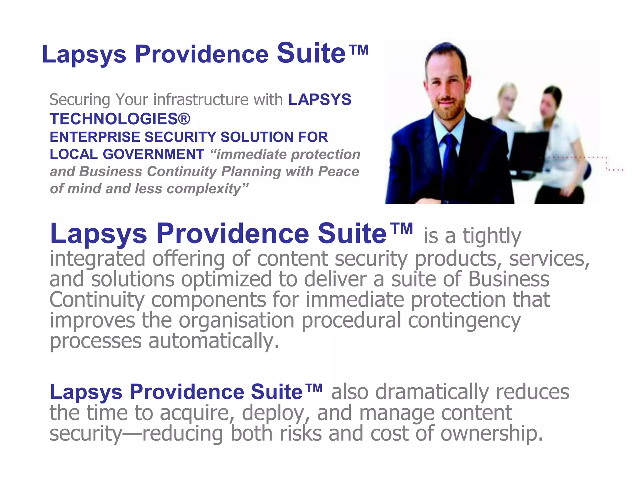 Securing Your infrastructure with LAPSYS
TECHNOLOGIES®
ENTERPRISE SECURITY SOLUTION FOR
LOCAL GOVERNMENT “immediate protection
and Business Continuity Planning with Peace
of mind and less complexity”
Lapsys Providence Suite™ is a tightly
integrated offering of content security products, services,
and solutions optimized to deliver a suite of Business
Continuity components for immediate protection that
improves the organisation procedural contingency
processes automatically.
Lapsys Providence Suite™ also dramatically reduces
the time to acquire, deploy, and manage content
security—reducing both risks and cost of ownership.
Lapsys Providence Suite™
 