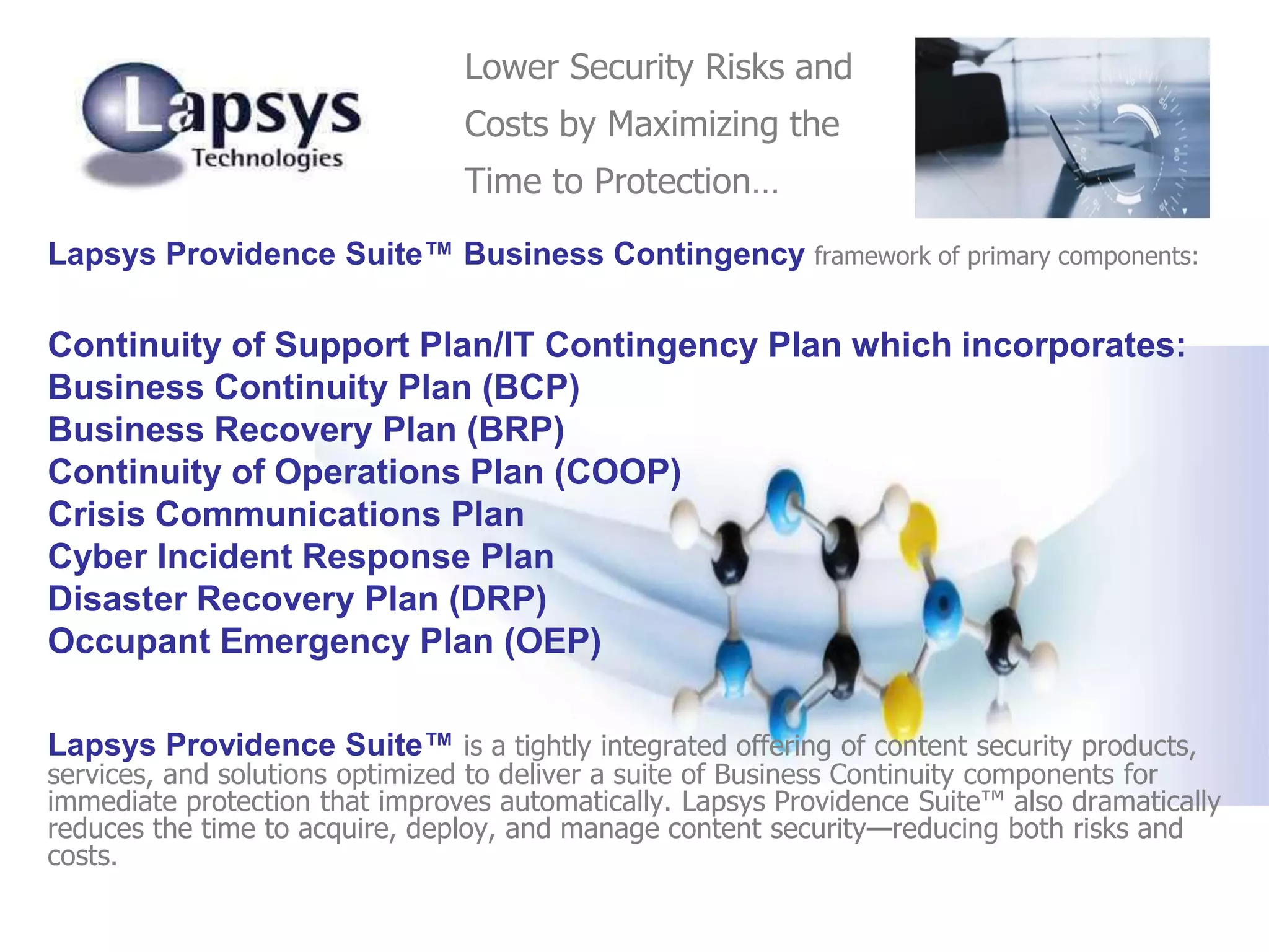 Lapsys Providence Suite™ Business Contingency framework of primary components:
Continuity of Support Plan/IT Contingency Plan which incorporates:
Business Continuity Plan (BCP)
Business Recovery Plan (BRP)
Continuity of Operations Plan (COOP)
Crisis Communications Plan
Cyber Incident Response Plan
Disaster Recovery Plan (DRP)
Occupant Emergency Plan (OEP)
Lapsys Providence Suite™ is a tightly integrated offering of content security products,
services, and solutions optimized to deliver a suite of Business Continuity components for
immediate protection that improves automatically. Lapsys Providence Suite™ also dramatically
reduces the time to acquire, deploy, and manage content security—reducing both risks and
costs.
Lower Security Risks and
Costs by Maximizing the
Time to Protection…
 