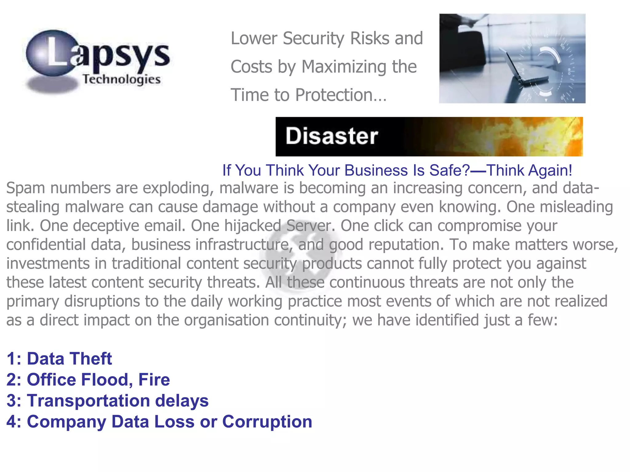 Spam numbers are exploding, malware is becoming an increasing concern, and data-
stealing malware can cause damage without a company even knowing. One misleading
link. One deceptive email. One hijacked Server. One click can compromise your
confidential data, business infrastructure, and good reputation. To make matters worse,
investments in traditional content security products cannot fully protect you against
these latest content security threats. All these continuous threats are not only the
primary disruptions to the daily working practice most events of which are not realized
as a direct impact on the organisation continuity; we have identified just a few:
1: Data Theft
2: Office Flood, Fire
3: Transportation delays
4: Company Data Loss or Corruption
If You Think Your Business Is Safe?—Think Again!
Lower Security Risks and
Costs by Maximizing the
Time to Protection…
 