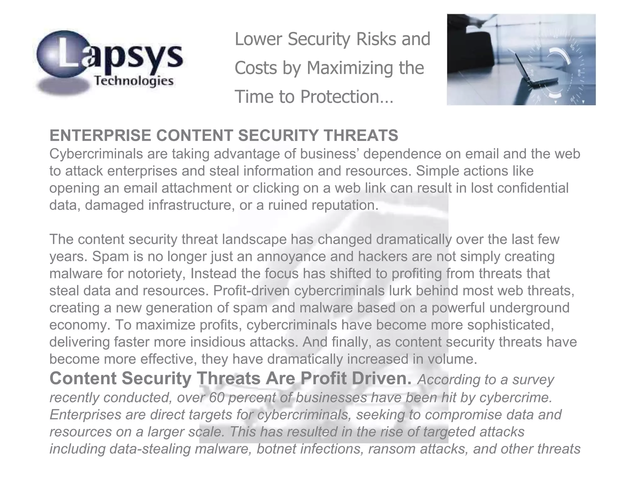 ENTERPRISE CONTENT SECURITY THREATS
Cybercriminals are taking advantage of business’ dependence on email and the web
to attack enterprises and steal information and resources. Simple actions like
opening an email attachment or clicking on a web link can result in lost confidential
data, damaged infrastructure, or a ruined reputation.
The content security threat landscape has changed dramatically over the last few
years. Spam is no longer just an annoyance and hackers are not simply creating
malware for notoriety, Instead the focus has shifted to profiting from threats that
steal data and resources. Profit-driven cybercriminals lurk behind most web threats,
creating a new generation of spam and malware based on a powerful underground
economy. To maximize profits, cybercriminals have become more sophisticated,
delivering faster more insidious attacks. And finally, as content security threats have
become more effective, they have dramatically increased in volume.
Content Security Threats Are Profit Driven. According to a survey
recently conducted, over 60 percent of businesses have been hit by cybercrime.
Enterprises are direct targets for cybercriminals, seeking to compromise data and
resources on a larger scale. This has resulted in the rise of targeted attacks
including data-stealing malware, botnet infections, ransom attacks, and other threats
Lower Security Risks and
Costs by Maximizing the
Time to Protection…
 