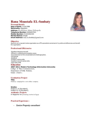 Rana Moustafa EL-Sonbaty
Personal Details
Date of Birth: 17/9/1988
Nationality: Egyptian.
Address:86 abdelaziz fahmy-Heliopolis
Telephone Number: 0226427541
Mobile Number: 01222262103
Marital Status: Single
Email Address: rana.m.elsonbaty@gmail.com
Objective
Aspire to join a reputed media organization as a PR specialistto serve bestof my skills and efficiencies and benefit
the organization.
Professional Efficiencies
-Excellent Interpersonal skill
-Efficient in collecting and analyzing cases
-Inquisitive brain to find complicated and challenging facts.
-Disciplined
-Analytical
-Problem-solving skills
-Excellent oral and verbal skills
-high sales skills
Education
2007-2011: Modern Technology Information University
College of Mass Communications,
Department of Public Relation,
Grade: ( Good ) .
Graduation Project
Title:
Publicity campaignfor a new airline company
Grades:
Project I: A (Excellent).
Project II: A (Excellent).
Academic Projects
A magazine for promoting tourism in Egypt
Practical Experience :
- Senior Property consultant
 