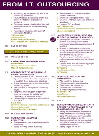 FROM I.T. OUTSOURCING
FOR ENQUIRIES AND REGISTRATION: Fax (603) 2070 3369 or Call (603) 2070 3299
q Addressing key issues and concerns in the
outsourcing relationship
q Payment Issues - Establishing an effective
costing methodology and escalation
provisions
q Structuring rewards, penalty, indemnities and
limitations clauses for failure of delivering
services
q Planning exit measures in the event of
termination of the SLA
T. Kuhanandan
Managing Partner
Badri KuhanYeoh & Ghandi
IP/IT, Corporate And Commercial Attorneys
5.00 END OF DAY ONE
8.30 MORNING COFFEE
9.00 CHAIRPERSON’S OPENING REMARKS
Hon Mun Wah
Deputy Chief Executive Officer
MCA I.T. Resource Centre
9.10 HOW TO DERIVE THE MAXIMUM VALUE
FROM I.T. OUTSOURCING
q Defining the value of the IT function in the
organisation prior to the outsourcing decision
to establish strong outsourcing objectives
q Critical factors to ensure proper control of the
outsourcing project
q Best practices in managing the outsourcing
project
q Integrating internal support and providers
expertise to secure the stability and
reliability of the outsource system
q Determining that the proper IT infrastructure
is in place
Sidek Jamil
Director of Information Technology and Electronic
Records Management
National Archives of Malaysia
10.00 MORNING REFRESHMENT
10.20 OUTSOURCING - AN ABACUS
PERSPECTIVE
q Business needs - what drove Abacus towards
outsourcing
q Scope - deciding what to outsource
q Partner selection - difference between
success and failure
q Enrolment - getting the staff on board
q Execution - where we succeeded and where
we did not
q Lessons - Do’s and Don’ts
See Toh Hon Chew
VP, Head of Solutions Development and Fares
Abacus International
11.10 A SUCCESSFUL E-FULFILLMENT BPO
PROJECT- ‘NEC INFRONTIA ASIA PACIFIC’
q Developing a case for BPO (Business
Process Outsourcing) based on the
organisation’s business requirements and IT
functions
q Bringing in the right outsource provider
q Driving the outsourcing project forward with
dynamic teamwork between the in-house
team and the service provider
q Transforming relationship from vendor -
customer approach to long term partnership
approach
q Lessons learnt from the outsourcing project
- learning from past mistakes
David Wong
Chief Executive Officer
SnT Global
12.00 TRENDS AND PRACTICES IN I.T.
OUTSOURCING
q Why should I be Outsourcing
q Which area should I be outsourcing
q When should I be outsourcing
q Whom should I outsource to
q Is outsourcing really cost saving
Rodney LeeY N
Sales Director
eCop.net Surveillance
1.00 LUNCH
2.20 KEY PERFORMANCE INDICATOR (KPI) TO
MEASURE THE PERFORMANCE OF THE
I.T. OUTSOURCING PROJECT
q Setting the parameters for performance
measurement of the outsourcing project
q Using KPIs to monitor and measure the
quality of the outsource service
q Selecting and defining the appropriate KPI
that reflects the organisation’s goal with
regards to IT functions
q Setting targets for the KPI
DAY TWO: 19 APRIL 2005, TUESDAY
CASE
STUDY
 