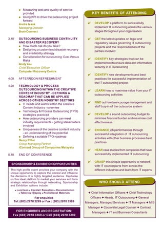 KEY BENEFITS OF ATTENDING
q Measuring cost and quality of service
provided
q Using KPI to drive the outsourcing project
forward
Andre Isaak
Managing Director
BrainConnect
3.10 OUTSOURCING BUSINESS CONTINUITY
AND DISASTER RECOVERY
q How much risk do you take?
q Designing a customised disaster recovery
and availability strategy
q Consideration for outsourcing: Cost Versus
Risks
AndyYau
Chief Executive Officer
Computer Recovery Centre
4.00 AFTERNOON REFRESHMENT
4.20 TECHNOLOGY & PROCESS
OUTSOURCING WITHIN THE CREATIVE
CONTENT INDUSTRY - DEFINING A
ROADMAP THAT CAN BE APPLIED
ACROSS OTHER INDUSTRY SECTORS
q IT needs and wants within the Creative
Content Industry - overview
q Technology & Process Outsourcing (TPO)
strategies practiced
q How outsourcing providers can meet
industry requirements - getting stakeholders
involved
q Uniqueness of the creative content industry
- an understanding of the potential
q Defining a suitable TPO roadmap
Gerry Pillai
Group Managing Partner
iContent Group of Companies Malaysia
5.10 END OF CONFERENCE
DEVELOP a platform to successfully
implement IT outsourcing across the various
stages throughout your organisation
GET the latest updates on legal and
regulatory issues governing IT outsourcing
projects and the responsibilities of the
parties involved
IDENTIFY key strategies that can be
implemented to ensure data and information
security in IT outsourcing
IDENTIFY new developments and best
practices for successful implementation of
the IT outsourcing project
LEARN how to maximise value from your IT
outsourcing activities
FIND out how to encourage management and
staff buy-in of the outsource system
DEVELOP a sound outsourcing budget to
minimise financial burden and maximise cost
effectiveness
ENHANCE job performances through
successful integration of IT outsourcing
activities with other business processes best
practices
HEAR case studies from companies that have
successfully implemented IT outsourcing
GRASP this unique opportunity to network
with IT counterparts from across the
different industries and learn from IT experts
3 Chief Information Officers 3 Chief Technology
Officers 3 Heads, IT Outsourcing 3 General
Managers, Managed Services 3 IT Managers 3 MIS
Manager 3 Corporate Legal Counsel 3 Contract
Managers 3 IT and Business ConsultantsFOR ENQUIRIES AND REGISTRATION:
Fax (603) 2070 3369 or Call (603) 2070 3299
WHO SHOULD ATTEND
For enquiries
Tel: (603) 2070 3299 or Fax : (603) 2070 3369
SPONSORSHIP & EXHIBITION OPPORTUNITIES
This high profile event provides your company with the
unique opportunity to capture the interest and influence
the decisions of a highly targeted audience. Capitalise
on this ideal platform to market your services and form
strategic relationships through networking. Sponsorship
and Exhibition options include:
x Luncheon x Cocktail Reception x Documentation
x Table-top Display x Promotional Materials
 