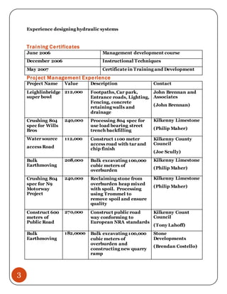 3
Experience designing hydraulic systems
Training Certificates
June 2006 Management development course
December 2006 Instructional Techniques
May 2007 Certificate in Training and Development
Project Management Experience
Project Name Value Description Contact
Leighlinbridge
super bowl
212,000 Footpaths, Car park,
Entrance roads, Lighting,
Fencing, concrete
retaining walls and
drainage
John Brennan and
Associates
(John Brennan)
Crushing 804
spec for Wills
Bros
240,000 Processing 804 spec for
use load bearing street
trench backfilling
Kilkenny Limestone
(Philip Maher)
Water source
access Road
112,000 Construct 1100 meter
access road with tar and
chip finish
Kilkenny County
Council
(Joe Scully)
Bulk
Earthmoving
208,000 Bulk excavating 100,000
cubic meters of
overburden
Kilkenny Limestone
(Philip Maher)
Crushing 804
spec for N9
Motorway
Project
240,000 Reclaiming stone from
overburden heap mixed
with spoil. Processing
using Trommel to
remove spoil and ensure
quality
Kilkenny Limestone
(Philip Maher)
Construct 600
meters of
Public Road
270,000 Construct public road
way conforming to
European NRA standards
Kilkenny Count
Council
(Tony Lahoff)
Bulk
Earthmoving
182,0000 Bulk excavating 100,000
cubic meters of
overburden and
constructing new quarry
ramp
Stone
Developments
(Brendan Costello)
 