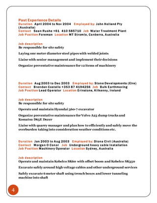 4
Past Experience Details
Duration April 2004 to Nov 2004 Employed by: John Holland Pty
(Australia)
Contact Sean Rushe +61 410 585710 Job Water Treatment Plant
Job Position Foreman Location MT Stromlo, Canberra, Australia
Job description
Be responsible for site safety
Laying one meter diameter steel pipes with welded joints
Liaise with senior management and implement their decisions
Organize preventative maintenance for 12 items of machinery
Duration Aug 2003 to Dec 2003 Employed by: Stone Developments (Eire)
Contact Brendan Costello +353 87 4194256 Job Bulk Earthmoving
Job Position Lead Operator Location Erinstone, Kilkenny, Ireland
Job description
Be responsible for site safety
Operate and maintain Hyundai 360-7 excavator
Organize preventative maintenance for Volvo A25 dump trucks and
Komatsu D65E Dozer
Liaise with quarry manager and plan how to efficiently and safely move the
overburden taking into consideration weather conditions etc.
Duration Jan 2003 to Aug 2003 Employed by: Diona Civil ( Australia)
Contact Morgan O Conor Job Underground heavy cable Installation
Job Position Machinery Operator Location Sydney, Australia
Job description
Operate and maintain Kobelco SK60 with offset boom and Kobelco SK350
Excavate safely around high voltage cables and other underground services
Safely excavate 6 meter shaft using trench boxes and lower tunneling
machine into shaft
 