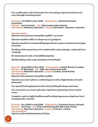 5
Use rockbreaker and twin header for excavating a square trench in rock
area through a housing estate
Duration Feb 2002 to Dec 2002 Employed by: McConnell Dowell
(Australia)
Contact Ivan Cummins Job High pressure gas pipeline
Job Position Machinery Operator Location Devonport, Tasmania, Australia
Job description
Operate and maintain Caterpillar 330BLC excavator
Operate machine safely on slopes up to 45 degrees
Operate machine in tandem lifting operations to place sections of steel pipe
in trench
Working with connections crew tasked with road crossings, creek and river
crossings
Re instatement work on backfilled pipeline
Rockbreaking work to get minimum trench depth
Duration Sept 2000 to Dec 2001 Employed by: Laing O Rourke (London)
Contact PJ McCreedy Job High rise construction sites
Job Position Machinery Operator Location London, Great Britain
Job description
Operate and maintain Caterpillar 320BLC
Operate excavator safely in confined spaces with a high density of onsite
personnel
Use specialized equipment to drive sheet pilling for deep crane base
Use excavator as a crane and some experience operating 75 ton crawler
crane
Complete work to tight deadlines and leveling large areas using laser level
to prepare for concrete
Duration Oct 1999 to Aug 2000 Employed by: Erinstone Quarry (Ireland)
Contact Tom Pryal Job Bulk Earthmoving 200,000 cubic meters
Job Position Machinery Operator Location Kilkenny, Ireland
Job description
Operate and maintain Komatsu PC300
 