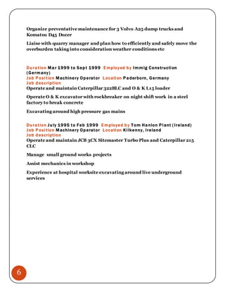 6
Organize preventative maintenance for 3 Volvo A25 dump trucks and
Komatsu D45 Dozer
Liaise with quarry manager and plan how to efficiently and safely move the
overburden taking into consideration weather conditions etc
Duration Mar 1999 to Sept 1999 Employed by Immig Construction
(Germany)
Job Position Machinery Operator Location Paderborn, Germany
Job description
Operate and maintain Caterpillar 322BLC and O & K L15 loader
Operate O & K excavator with rockbreaker on night shift work in a steel
factory to break concrete
Excavating around high pressure gas mains
Duration July 1995 to Feb 1999 Employed by Tom Hanlon Plant (Ireland)
Job Position Machinery Operator Location Kilkenny, Ireland
Job description
Operate and maintain JCB 3CX Sitemaster Turbo Plus and Caterpillar 215
CLC
Manage small ground works projects
Assist mechanics in workshop
Experience at hospital worksite excavating around live underground
services
 