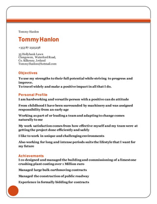 Tommy Hanlon
Tommy Hanlon
+353 87 2325238
35 Hollybank Lawn
Clongowen, Waterford Road,
Co. Kilkenny, Ireland
TommyHanlon@hotmail.com
Objectives
To use my strengths to their full potential while striving to progress and
improve.
To travel widely and make a positive impact in all that I do.
Personal Profile
I am hardworking and versatile person with a positive can do attitude
From childhood I have been surrounded by machinery and was assigned
responsibility from an early age
Working as part of or leading a team and adapting to change comes
naturally to me
My work satisfaction comes from how effective myself and my team were at
getting the project done efficiently and safely
I like to work in unique and challenging environments
Also working for long and intense periods suits the lifestyle that I want for
my future
Achievements
I co designed and managed the building and commissioning of a limestone
crushing plant costing over 1 Million euro
Managed large bulk earthmoving contracts
Managed the construction of public roadway
Experience in formally bidding for contracts
 