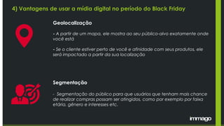 4) Vantagens de usar a mídia digital no período do Black Friday
Geolocalização
- A partir de um mapa, ele mostra ao seu público-alvo exatamente onde
você está
- Se o cliente estiver perto de você e afinidade com seus produtos, ele
será impactado a partir da sua localização
Segmentação
- Segmentação do público para que usuários que tenham mais chance
de realizar compras possam ser atingidos, como por exemplo por faixa
etária, gênero e interesses etc.
 