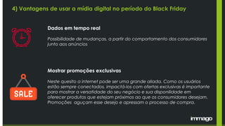 Dados em tempo real
Possibilidade de mudanças, a partir do comportamento dos consumidores
junto aos anúncios
Mostrar promoções exclusivas
Neste quesito a internet pode ser uma grande aliada. Como os usuários
estão sempre conectados, impactá-los com ofertas exclusivas é importante
para mostrar a versatidade do seu negócio e sua disponilidade em
oferecer produtos que estejam próximos ao que os consumidores desejam.
Promoções aguçam esse desejo e apressam o processo de compra.
4) Vantagens de usar a mídia digital no período do Black Friday
 