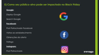 5) Como seu público-alvo pode ser impactado no Black Friday
Google:
Display Google
Search Google
Facebook:
Post Patrocinado Facebook
Visitas ao estabelecimento
Obtenções da oferta
Tráfego
Instagram:
Post Patrocinado
 
