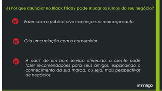 Fazer com o público-alvo conheça sua marca/produto
Cria uma relação com o consumidor
A partir de um bom serviço oferecido, o cliente pode
fazer recomendações para seus amigos, expandindo o
conhecimento da sua marca, ou seja, mais perspectivas
de negócios.
6) Por que anunciar no Black Friday pode mudar os rumos do seu negócio?
 