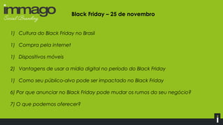 Black Friday – 25 de novembro
1) Cultura do Black Friday no Brasil
1) Compra pela internet
1) Dispositivos móveis
2) Vantagens de usar a mídia digital no período do Black Friday
1) Como seu público-alvo pode ser impactado no Black Friday
6) Por que anunciar no Black Friday pode mudar os rumos do seu negócio?
7) O que podemos oferecer?
 