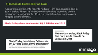 1) Cultura do Black Friday no Brasil
Apesar de relativamente recente no Brasil – em comparação com os
EUA –, a data já vem se tonando um importante momento para a
realização de negócios. Em 2016, a expectativa é de aumento em
relaçao ao ano anterior.
 