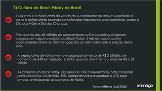 1) Cultura do Black Friday no Brasil
O evento é a maior data de venda do e-commerce no ano já superando o
natal e outras datas sazonais consideradas importantes pelo comércio, como o
Dia das Mães e Dia das Crianças.
A expectativa de faturamento é alcançar a marca de R$ 2 bilhões, um
aumento de 34% em relação a 2015, quando movimentou mais de R$ 1,53
bilhão.
Três quartos dos 40 milhões de consumidores online brasileiros já fizeram
compras em alguma edição da Black Friday. E três em cada quatro
consumidores online se dizem engajados ou animados com a edição deste
ano.
As compras do Black Friday são pessoais. Dos consumidores, 53% compram
para si mesmos. Os demais, 19%, compram para presentear e 27% para
ambos, antecipando as compras de Natal.
Fonte: AdNews (out/2016)
 
