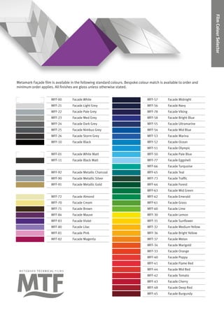 FilmColourSelector
Metamark Façade film is available in the following standard colours. Bespoke colour match is available to order and
minimum order applies. All finishes are gloss unless otherwise stated.
MFF-00 Facade White MFF-57 Facade Midnight
MFF-21 Facade Light Grey MFF-56 Facade Navy
MFF-22 Facade Pale Grey MFF-78 Facade Viking
MFF-23 Facade Med Grey MFF-58 Facade Bright Blue
MFF-24 Facade Dark Grey MFF-55 Facade Ultramarine
MFF-25 Facade Nimbus Grey MFF-54 Facade Mid Blue
MFF-26 Facade Storm Grey MFF-53 Facade Marina
MFF-10 Facade Black MFF-52 Facade Ocean
MFF-51 Facade Olympic
MFF-01 Facade White Matt MFF-50 Facade Pale Blue
MFF-11 Facade Black Matt MFF-77 Facade Eggshell
MFF-66 Facade Turquoise
MFF-92 Facade Metallic Charcoal MFF-65 Facade Teal
MFF-90 Facade Metallic Silver MFF-73 Facade Traffic
MFF-91 Facade Metallic Gold MFF-64 Facade Forest
MFF-63 Facade Mid Green
MFF-72 Facade Almond MFF-62 Facade Emerald
MFF-70 Facade Cream MFF-61 Facade Grass
MFF-71 Facade Brown MFF-60 Facade Lime
MFF-84 Facade Mauve MFF-30 Facade Lemon
MFF-83 Facade Violet MFF-31 Facade Sunflower
MFF-80 Facade Lilac MFF-32 Facade Medium Yellow
MFF-81 Facade Pink MFF-36 Facade Bright Yellow
MFF-82 Facade Magenta MFF-37 Facade Melon
MFF-34 Facade Marigold
MFF-33 Facade Orange
MFF-40 Facade Poppy
MFF-41 Facade Flame Red
MFF-44 Facade Mid Red
MFF-42 Facade Tomato
MFF-43 Facade Cherry
MFF-48 Facade Deep Red
MFF-45 Facade Burgundy
 