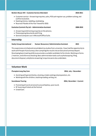 Borders Rouse Hill – CustomerService Attendant 2010-2011
 Customerservice –Answeringenquiries,sales,POScashregisteruse,problemsolving,and
conflictresolution.
 Stackingshelves,labelling,stocktaking.
 Received‘Rookie of the Year’Awardfor2010.
EvolutionControls Pty Ltd – AdministrationAssistant 2008-2010
 Answeringanddirectingenquiriesonthe phones.
 Photocopyingdocumentsand Filing.
 General computeruse inMicrosoftOffice Suite.
Internship
Hardy GroupInternational - Human Resources/ AdministrationAssistant 2015
Thisexperience enrichedandconsolidatedmystudiesfrom university.Ihave hadthe opportunityto
workwithPeople PulseSurveys,thencompilingthe resultsintoanExecutiveSummaryReport.
Developingbasictrawlingskillstoaccumulate asuitable candidate listforclients.Workingonforms
/ matrixes,andreferencechecking. Basicadministrationtaskssuchasphotocopying,filing,
documentdisposal,andphone answering/enquirieswere alsoundertaken.
Volunteer Work
PlumptonLong Day Care 2014, July – December
 Assistingwithgeneral duties,cleaning,simple cookingandpreparation,etc.
 Workingwiththe children,teachingreading,writing,art.
Soundwave Touring 2014, December– Current
 Promotingof eventsatconcertsaroundSydney,yearround.
 RF Scanningof ticketsat the festival
 CrowdCare.
 