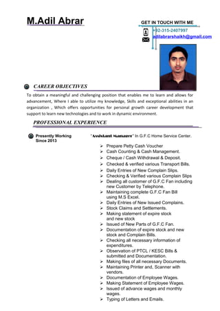 M.Adil Abrar GET IN TOUCH WITH ME
CAREER OBJECTIVES
To obtain a meaningful and challenging position that enables me to learn and allows for
advancement, Where I able to utilize my knowledge, Skills and exceptional abilities in an
organization , Which offers opportunities for personal growth career development that
support to learn new technologies and to work in dynamic environment.
PROFESSIONAL EXPERIENCE
Presently Working “Assistant Manager” In G.F.C Home Service Center.
Since 2013
 Prepare Petty Cash Voucher
 Cash Counting & Cash Management.
 Cheque / Cash Withdrawal & Deposit.
 Checked & verified various Transport Bills.
 Daily Entries of New Complain Slips.
 Checking & Verified various Complain Slips
 Dealing all customer of G.F.C Fan including
new Customer by Telephone.
 Maintaining complete G.F.C Fan Bill
using M.S Excel.
 Daily Entries of New Issued Complains.
 Stock Claims and Settlements.
 Making statement of expire stock
and new stock
 Issued of New Parts of G.F.C Fan.
 Documentation of expire stock and new
stock and Complain Bills.
 Checking all necessary information of
expenditures.
 Observation of PTCL / KESC Bills &
submitted and Documentation.
 Making files of all necessary Documents.
 Maintaining Printer and, Scanner with
vendors.
 Documentation of Employee Wages.
 Making Statement of Employee Wages.
 Issued of advance wages and monthly
wages.
 Typing of Letters and Emails.
+92-315-2407997
adilabrarshaikh@gmail.com
 
