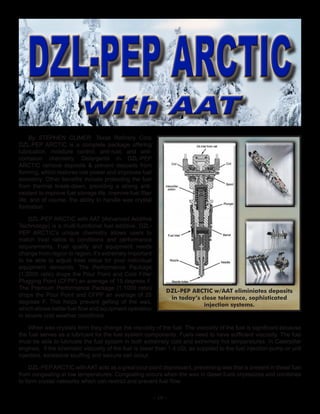 ~ 10 ~
By STEPHEN CLIMER. Texas Refinery Corp
DZL-PEP ARCTIC is a complete package offering
lubrication, moisture control, anti-rust, and anti-
corrosion chemistry. Detergents in DZL-PEP
ARCTIC remove deposits & prevent deposits from
forming, which restores lost power and improves fuel
economy. Other benefits include protecting the fuel
from thermal break-down, providing a strong anti-
oxidant to improve fuel storage life, improve fuel filter
life, and of course, the ability to handle wax crystal
formation.
DZL-PEP ARCTIC with AAT (Advanced Additive
Technology) is a multi-functional fuel additive. DZL-
PEP ARCTIC’s unique chemistry allows users to
match treat ratios to conditions and performance
requirements. Fuel quality and equipment needs
change from region to region, it’s extremely important
to be able to adjust treat ratios for your individual
equipment demands. The Performance Package
(1:2000 ratio) drops the Pour Point and Cold Filter
Plugging Point (CFPP) an average of 15 degrees F.
The Premium Performance Package (1:1000 ratio)
drops the Pour Point and CFPP an average of 25
degrees F. This helps prevent gelling of the wax,
which allows better fuel flow and equipment operation
in severe cold weather conditions.
When wax crystals form they change the viscosity of the fuel. The viscosity of the fuel is significant because
the fuel serves as a lubricant for the fuel system components. Fuels need to have sufficient viscosity. The fuel
must be able to lubricate the fuel system in both extremely cold and extremely hot temperatures. In Caterpillar
engines, if the kinematic viscosity of the fuel is lower than 1.4 cSt, as supplied to the fuel injection pump or unit
injectors, excessive scuffing and seizure can occur.
DZL-PEPARCTIC with AAT acts as a great pour point depressant, preventing wax that is present in diesel fuel
from congealing at low temperatures. Congealing occurs when the wax in diesel fuels crystalizes and combines
to form crystal networks which can restrict and prevent fuel flow.
DZL-PEP ARCTIC w/AAT eliminiates deposits
in today’s close tolerance, sophisticated
injection systems.
DZL-PEP ARCTICDZL-PEP ARCTIC
with AATwith AAT
 