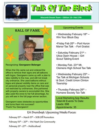 EA Drumbeat: Upcoming Weeks Focus:
February 15th – March 15th – 50% Off Promotion
February 14th – 20th – We Heart Our Community
February 21st -27th - Multicultural
Macomb Dream Team – Edition 13– Feb 17th
Welcome Office Marketing Leaders
.
Hall Of Fame
Recognizing: Georgeann Belanger
When the City came out and ordered the
office to remove their signs and all balloons
with logos. Georgeann came up with a plan to
take visibility to the max, and still not break
city ordinance. She used balloons without
logos and placed visibility items on cars and
on personal property near the office that was
not restricted by ordinances. She partnered
with property owners to accomplish this. She
also used the snow to her full advantage. As
you will see in the full page winner section.
Georgeann sees obstacles as opportunities
and turns them into success!!
Thank You Georgeann!
Upcoming Events
• Wednesday February 18th –
Win Your Block Day
•Friday Feb 20th – Port Huron
Manor Tax Talk - Fort Gratiot
• Saturday February 21st –
Utica Open House – Girl
Scout Tabling Event
• Monday Feb. 23rd Mt.
Clemens High School Tax Talk
• Wednesday February 25th –
Tax Talk at Michigan Schools
& Govt. Credit Union Clinton
Township
• Thursday February 26th –
Humane Society Tax Talk
Local Marketing App Results:
Total All Events To Date:
Leads: 698
Appointments: 35
 