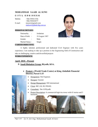 Page 1 of 3 C.V. For Eng. Mohammad Saadi Al Suwi
MOHAMMAD SAADI AL SUWI
C I V I L E N G I N E E R
Mobile: +966 595811556
+966 593834577
E-mail: mssuwi@gmail.com
malsowi@pbad.sbg.com.sa
PERSONAL DETAILS
Nationality : Jordanian
Date of birth : 18 August 1987
Gender : Male
Marital Status : Single
CAREER OBJECTIVE:
A highly talented, professional and dedicated Civil Engineer with five years
experience. I am seeking to take up a position in the Engineering field of Construction and
take on challenging, creative and diversified projects
WORK EXPERINCE:
April 2010 – Present
Saudi Binladen Group: Riyadh, KSA.
• Project : (World Trade Center) at King Abdullah Financial
District, Parcel 1.15
• Designation: Site Engineer.
• Designer: Gensler
• Design Management: Hill international
• Client: RIC (AL RA’IDAH)
• Consultant: Dar Al Riyadh.
• Project Description: A commercial high rise tower with 63 stories and 3
basments.
 