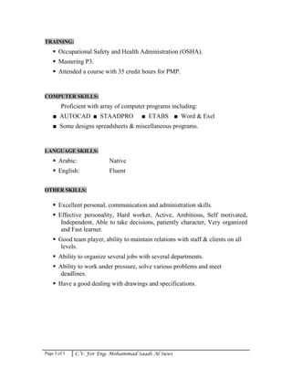 Page 3 of 3 C.V. For Eng. Mohammad Saadi Al Suwi
TRAINING:
Occupational Safety and Health Administration (OSHA).
Mastering P3.
Attended a course with 35 credit hours for PMP.
COMPUTER SKILLS:
Proficient with array of computer programs including:
■ AUTOCAD ■ STAADPRO ■ ETABS ■ Word & Exel
■ Some designs spreadsheets & miscellaneous programs.
LANGUAGE SKILLS:
Arabic: Native
English: Fluent
OTHER SKILLS:
Excellent personal, communication and administration skills.
Effective personality, Hard worker, Active, Ambitious, Self motivated,
Independent, Able to take decisions, patiently character, Very organized
and Fast learner.
Good team player, ability to maintain relations with staff & clients on all
levels.
Ability to organize several jobs with several departments.
Ability to work under pressure, solve various problems and meet
deadlines.
Have a good dealing with drawings and specifications.
 