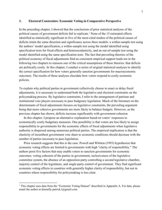 1
3. Electoral Constraints: Economic Voting in Comparative Perspective
In the preceding chapter, I showed that the conclusions of prior statistical analyses of the
political causes of government deficits fail to replicate.1
None of the 15 estimated effects
identified as statistically significant in five of the most-cited studies of the political causes of
deficits retain the same direction and significance across three models: a within-sample test using
the authors’ model specification, a within-sample test using the model identified using
specification tests for fixed effects and heteroscedasticity, and an out-of-sample test using the
model identified using the same specification tests. The fact that prevailing theories of the
political economy of fiscal adjustments find no consistent empirical support leads me in the
following two chapters to reassess one of the critical assumptions of these theories: that deficits
are politically costly. In this chapter, I conduct a series of original statistical analyses to identify
the correct specification for how voters generally sanction governments for macroeconomic
outcomes. The results of these analyses elucidate how voters respond to costly economic
policies.
To explain why political parties in government collectively choose to enact or delay fiscal
adjustments, it is necessary to understand both the legislative and electoral constraints on the
policymaking process. By legislative constraints, I refer to the arrangement of partisan and
institutional veto players necessary to pass budgetary legislation. Much of the literature on the
determinants of fiscal adjustments focuses on legislative constraints, the prevailing argument
being that more cohesive governments are more likely to balance budgets. However, as the
previous chapter has shown, deficits increase significantly with government cohesion.
In this chapter, I propose an alternative explanation based on voters’ responses to
economically costly budgetary measures. One possibility is that voters are less likely to assign
responsibility to governments for the economic effects of fiscal adjustments when legislative
authority is dispersed among numerous political parties. The empirical implication is that the
elasticity of incumbent government vote share to economic conditions should decrease with the
number of parties necessary to pass legislation.
Prior research suggests that this is the case. Powell and Whitten (1993) hypothesize that
economic voting effects are limited to governments with high “clarity of responsibility.” The
authors posit five factors that may enable voters to sanction governments for economic
outcomes: voting cohesion of the parties in government, inclusiveness of the legislative
committee system, the absence of an opposition party controlling a second legislative chamber,
majority control of the legislature, and single-party control of government. They find significant
economic voting effects in countries with generally higher clarity of responsibility, but not in
countries where responsibility for policymaking is less clear.
1
This chapter uses data from the “Economic Voting Dataset” described in Appendix A. For data, please
email the author at donnelly.patrick.t@gmail.com.
 