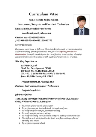 Curriculum Vitae
Name: Ronald Zolina Amban
Instrument/Analyzer and Electrical Technician
Email:amban_ronald@yahoo.com
ronald.saipem@yahoo.com
Contact no: +639298258919
/+639484895848/+639125899772
Career Summary:
Five years, experience in different Electrical & Instrument pre commissioning
& commissioning jobs Experience oil and gas like. Refinery, fertilizer and
chemical plant in depth knowledge in the classification, construction, electrical
equipment’s in hazardous area health safety and environment oriented.
Working Experiences
SAIPEM Co., Ltd.
Shah GasDevelopment (SGD)
P.O Box# 47117 Abu Dhabi,U.A.E
Tel.:+971 2 698 9898 Fax.: +971 2 698 9893
June. 30,2014 to May 28, 2015
Project:SHAH GAS Package2&3
Position: Instrument/Analyzer Technician
Project Completed:
Job Description:
TELEDYNE( 6400E)(6400EH)(6400EU) with 4060 GC,S2s& cos
Cems, Moisture3050-SLR Analyzer.
 To power up and warm up analyzer.
 To perform sample line leak check through analyzer.
 To verify analyzer sample flowmeter setting.
 To verify sample pressure setting.
 To verify switching valve function and flow path by instrument air.
 Check flow restricted function for toxic and flammable gas/liquid
entering into house.
 To perform response check.
 