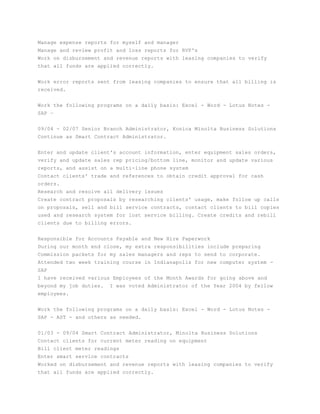 Manage expense reports for myself and manager
Manage and review profit and loss reports for RVP's
Work on disbursement and revenue reports with leasing companies to verify
that all funds are applied correctly.
Work error reports sent from leasing companies to ensure that all billing is
received.
Work the following programs on a daily basis: Excel - Word - Lotus Notes -
SAP –
09/04 - 02/07 Senior Branch Administrator, Konica Minolta Business Solutions
Continue as Smart Contract Administrator.
Enter and update client's account information, enter equipment sales orders,
verify and update sales rep pricing/bottom line, monitor and update various
reports, and assist on a multi-line phone system
Contact clients' trade and references to obtain credit approval for cash
orders.
Research and resolve all delivery issues
Create contract proposals by researching clients' usage, make follow up calls
on proposals, sell and bill service contracts, contact clients to bill copies
used and research system for lost service billing. Create credits and rebill
clients due to billing errors.
Responsible for Accounts Payable and New Hire Paperwork
During our month end close, my extra responsibilities include preparing
Commission packets for my sales managers and reps to send to corporate.
Attended two week training course in Indianapolis for new computer system -
SAP
I have received various Employees of the Month Awards for going above and
beyond my job duties. I was voted Administrator of the Year 2004 by fellow
employees.
Work the following programs on a daily basis: Excel - Word - Lotus Notes -
SAP - AST - and others as needed.
01/03 - 09/04 Smart Contract Administrator, Minolta Business Solutions
Contact clients for current meter reading on equipment
Bill client meter readings
Enter smart service contracts
Worked on disbursement and revenue reports with leasing companies to verify
that all funds are applied correctly.
 