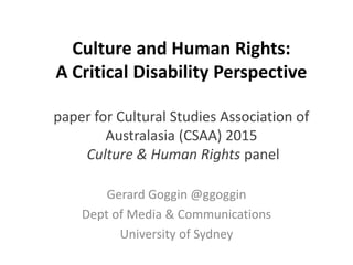 Culture and Human Rights:
A Critical Disability Perspective
paper for Cultural Studies Association of
Australasia (CSAA) 2015
Culture & Human Rights panel
Gerard Goggin @ggoggin
Dept of Media & Communications
University of Sydney
 