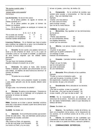 3
“Me gustas cuando callas /
hemistiquio
porque estas como ausente”
Hemistiquio
Ley de Acentos. Se da en tres casos:
a. Si la última palabra es aguda el número de
sílabas aumenta en 1
b. Si la última palabra es grave el número de
sílabas se mantiene
c. Si la última palabra es esdrújula el número de
sílabas disminuye en 1
S. G. A. F. S. M.
“Por la tarde ves temblar 7 +1 8
los cipreses con los pájaros 9 -1 8
mientras bordas lentamente” 8 8
Licencias Poéticas.- Es la libertad que tiene el poeta
para modificar las sílabas de un verso con la finalidad de
aumentar la musicalidad y sonoridad.
a. Sinalefa. Se da cuando una palabra termina en
vocal y la otra empieza en vocal. La h y la y (que se
considera como la i no impide la sinalefa. La aplicación
de esta licencia originará que las sílabas reales
disminuyan.
Ejemplo:
“Ya que huye mis lozanas primaveras
dejadme siempre el corazón de un niño”
b. Sinéresis. Se aplica al hiato, (dos vocales
fuertes o abiertas que tendrán que pronunciarse en una
sola sílaba). El objetivo de esta licencia es disminuir el
número de sílabas.
Ejemplo:
“El poeta loa a su amada”
c. Hiato. Tiene como propósito impedir la sinalefa
y para poder aplicarlo una de las vocales deberá estar
tildada.
Ejemplo
“El agua aviva mis tormentos de antaño”
d. Diéresis. Se aplica a los diptongos. Consiste en
separar las vocales de un diptongo con el propósito de
aumentar el número de sílabas.
Ejemplo:
“Con sus sü/a/ves manos los enamoraba”
RIMA. Consiste en la total o parcial identidad acústica
entre dos o más versos situados a partir de la última vocal
acentuada inclusive.
CLASES: Se dividen en:
a. Asonante. Es la similitud de sonidos que existen
al final de cada verso. Hay una identidad parcial porque
solamente las vocales coinciden.
Ejemplo:
«Me moriré en París con aguacero (a)
un día del cual tengo ya el recuerdo (a)
me moriré en París y no me corro (b)
tal vez un jueves, como hoy, de otoño» (b)
b. Consonante. Es la similitud de sonidos que
existen entre vocales y consonantes al final de cada
verso. Hay una identidad total.
Ejemplo:
«Cultivo una rosa blanca (a)
en Julio como en Enero (b)
para el amigo sincero (b)
que me da su mano franca» (a)
FORMAS: Se dividen en:
a. Monorrima. Hay igualdad en las terminaciones
de los versos.
Ejemplo:
«Tienes ojos asesinos (a)
en sus semblantes divinos (a)
tus ángeles femeninos (a)
cruzan por tus caminos» (a)
b. Alterna.- Los versos impares coinciden.
Ejemplo:
«Cuando te vea pasar (-)
sabré que no podré contenerme (a)
sin embargo lo haré (-)
tratando de entretenerme» (a)
c. Cruzada.- Llamada también serventecia.
Ejemplo:
«Oigan en que he dado (a)
que es cosa graciosa (b)
que ando enamorado (a)
de una melindrosa» (b)
d. Abrazada. Rima utilizada en los cuartetos.
Ejemplo:
“Si eres un mal en el terrestre suelo, (a)
¿por qué los goces, la sonrisa, el canto, (b)
las esperanzas, el glorioso encanto, (b)
las visiones de paz y de consuelo” (a)
e. Encadenada. Rima utilizada en los tercetos.
Ejemplo:
¿Por qué la sombra, si eres luz querida? (a)
Si eres vida, ¿Por qué me das la muerte? (b)
si eres muerte, ¿Por qué me das la vida? (a)
RITMO. Es la musicalidad que se advierte en la
estructura de los versos. Asimismo, es considerado una
de las bases fundamentales sobre la que descansa la
belleza del verso.
Clases: Se dividen en:
a. Externo.- Se manifiesta a través de la forma, es
decir, en el equilibrio de los versos, en la disposición de
los acentos, en la similitud sonora de la rima y en la
entonación.
b. Interno. Se manifiesta en las cualidades que
caracterizan el estilo del poeta, a través de este tipo de
ritmo se sabe si un poeta es místico, sensual o perverso.
3. COMBINACIONES ESTRÓFICAS.
 