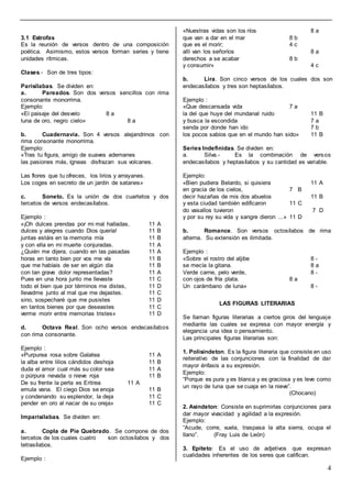 4
3.1 Estrofas
Es la reunión de versos dentro de una composición
poética. Asimismo, estos versos forman series y tiene
unidades rítmicas.
Clases.- Son de tres tipos:
Parisílabas. Se dividen en:
a. Pareados. Son dos versos sencillos con rima
consonante monorrima.
Ejemplo:
«El paisaje del desvelo 8 a
luna de oro, negro cielo» 8 a
b. Cuadernavía. Son 4 versos alejandrinos con
rima consonante monorrima.
Ejemplo:
«Tras tu figura, amigo de suaves ademanes
las pasiones más, ígneas disfrazan sus volcanes.
Las flores que tu ofreces, los lirios y arrayanes.
Los coges en secreto de un jardín de satanes»
c. Soneto. Es la unión de dos cuartetos y dos
tercetos de versos endecasílabos.
Ejemplo :
«¡Oh dulces prendas por mi mal halladas, 11 A
dulces y alegres cuando Dios quería! 11 B
juntas estáis en la memoria mía 11 B
y con ella en mi muerte conjuradas. 11 A
¿Quién me dijera, cuando en las pasadas 11 A
horas en tanto bien por vos me vía 11 B
que me habíais de ser en algún día 11 B
con tan grave dolor representadas? 11 A
Pues en una hora junto me llevaste 11 C
todo el bien que por términos me distes, 11 D
llevadme junto al mal que me dejastes. 11 C
sino, sospecharé que me pusistes 11 D
en tantos bienes por que deseastes 11 C
verme morir entre memorias tristes» 11 D
d. Octava Real. Son ocho versos endecasílabos
con rima consonante.
Ejemplo :
«Purpurea rosa sobre Galatea 11 A
la alba entre lilios cándidos deshoja 11 B
duda el amor cual más su color sea 11 A
o púrpura nevada o nieve roja 11 B
De su frente la perla es Eritrea 11 A
emula vana. El ciego Dios se enoja 11 B
y condenando su esplendor, la deja 11 C
pender en oro al nacar de su oreja» 11 C
Imparisílabas. Se dividen en:
a. Copla de Pie Quebrado. Se compone de dos
tercetos de los cuales cuatro son octosílabos y dos
tetrasílabos.
Ejemplo :
«Nuestras vidas son los ríos 8 a
que van a dar en el mar 8 b
que es el morir; 4 c
allí van los señoríos 8 a
derechos a se acabar 8 b
y consumir» 4 c
b. Lira. Son cinco versos de los cuales dos son
endecasílabos y tres son heptasílabos.
Ejemplo :
«Que descansada vida 7 a
la del que huye del mundanal ruido 11 B
y busca la escondida 7 a
senda por donde han ido 7 b
los pocos sabios que en el mundo han sido» 11 B
Series Indefinidas. Se dividen en:
a. Silva.- Es la combinación de versos
endecasílabos y heptasílabos y su cantidad es variable.
Ejemplo:
«Bien pudiera Belardo, si quisiera 11 A
en gracia de los cielos, 7 B
decir hazañas de mis dos abuelos 11 B
y esta ciudad también edificaron 11 C
do vasallos tuvieron 7 D
y por su rey su vida y sangre dieron ...» 11 D
b. Romance. Son versos octosílabos de rima
alterna. Su extensión es ilimitada.
Ejemplo :
«Sobre el rostro del aljibe 8 -
se mecía la gitana. 8 a
Verde carne, pelo verde, 8 -
con ojos de fría plata. 8 a
Un carámbano de luna» 8 -
LAS FIGURAS LITERARIAS
Se llaman figuras literarias a ciertos giros del lenguaje
mediante las cuales se expresa con mayor energía y
elegancia una idea o pensamiento.
Las principales figuras literarias son:
1. Polisíndeton. Es la figura literaria que consiste en uso
reiterativo de las conjunciones con la finalidad de dar
mayor énfasis a su expresión.
Ejemplo:
“Porque es pura y es blanca y es graciosa y es leve como
un rayo de luna que se cuaja en la nieve”.
(Chocano)
2. Asíndeton: Consiste en suprimirlas conjunciones para
dar mayor vivacidad y agilidad a la expresión.
Ejemplo:
“Acude, corre, vuela, traspasa la alta sierra, ocupa el
llano”. (Fray Luis de León)
3. Epíteto: Es el uso de adjetivos que expresan
cualidades inherentes de los seres que califican.
 