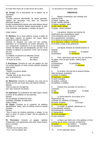 6
Su rostro fiero hacía ver lo más oscuro de su alma.
20. Paisaje: Es la descripción de la belleza de la
naturaleza.
Ejemplo
“Cruzaba planicies alfombradas de verdes gramales,
regadas por riachuelos cuyo paso me obstruían
hermosas vacadas. (...)”
Estaba completamente absorto ante tanta belleza natural
que Dios en su Creación háblale proporcionado al cielo,
a los horizontes y las pampas y cumbres de Cauca.”
(Jorge lsaacs)
21. Metáfora: Es un tropo perfecto, porque a través de
esta figura Literaria se expresa con mayor fuerza
espiritual ese afán de creación.
Consiste en designar una cosa con otro nombre,
basándose en la semejanza de ambos elementos. Es
una comparación sintetizada en la que desaparece el
nombre del objeto para ser reemplazado por otro. En la
metáfora no aparece la conjunción “corno” que es propia
del símil.
Ejemplo
La metáfora se presenta en diferentes formas.
- Juan es un zorro (por astuto)
- El ocaso de la vida (por vejez)
2. Sinécdoque: Consiste en usar una palabra por otra
con sentido figurado en virtud acierta conexión existente
entre ambas.
Ejemplo
- Celebró sus quince abriles
(por 15 años)
- Trabaja para el pan de sus hijos.
(por: la alimentación)
22. Metonimia: Consiste en designar una cosa con el
nombre de otra con la que tiene una relación evidente.
Ejemplo
-Eres la causa de mis lágrimas.
(por: eres causa de mis penas).
23. Hipérbaton: Es la alteración del orden lógico, natural
y normal de las palabras en las oraciones.
Ejemplo
“En los paisajes de Mansiche labra
imperiales nostalgias el crepúsculo.”
(César Vallejo)
24. Elipsis: Consiste en la supresión de palabras
(generalmente verbo) pero sin atentar contra el sentido
completo.
Ejemplo
“Soy el cantor de América autóctona y salvaje; mi lira
tiene un alma; mi canto, un ideal.” (Se ha suprimido el
verbo tiene)
25. Pleonasmo: Consiste en agregar palabras
innecesarias a las expresiones para darle mayor éntasis,
fuerza y energía.
Ejemplo
- Firmaré con mi puño y letra.
- Yo vi. con mis propios ojos.
- La escuché con mis propios oídos.
PREGUNTAS
1. Marque la alternativa que contenga solo
especies líricas.
A) elegía, tragedia, oda
B) oda, sainete, epístola
C) égloga, epopeya, sátira
D) oda, letrilla, égloga.
E) elegía, crónica, epístola
2. Los géneros literarios son intentos de
clasificación que se establecen según
A) los tratadistas que las diseñan.
B) su periodización cronológica.
C) su forma de composición externa.
D) su estructura, enfoque o funciones comunes.
E) el estilo o moda al que pertenecen.
3. Las figuras literarias de sentido emplean el
lenguaje
A) literal. C) directo E) objetivo
B) denotativo D) connotativo
4. Para: «este arroyo que me mira, con inocencia
de pájaro, tiene los ojos azules». Halle la figura
presente.
A) prosopopeya D) polisíndeton
B) antítesis E) asíndeton
C) elipsis
5. En el texto: «Era del año la estación florida».
Halle las figuras empleadas.
A) epíteto y metáfora
B) hipérbaton y metáfora
C) símil y metáfora
D) anáfora y antítesis
E) hipérbole y metáfora
6. Especie lírica asociada a lo bucólico o
campestre.
A) oda B) madrigal C) elegía
D) égloga E) letrilla
7. La última evolución de la épica, en el
Renacimiento fue.
A) Novela de caballería D) Epopeya
B) Cantar de gesta E) Ensayo
C) Poema épico culto
8. La novela, en general, destaca por su:
A) Grandiosidad temática
B) Condensación semántica
C) Verosimilitud
D) Forma dialogada
E) Gran extensión
9. La figura que repite una o más palabras al inicio
y al final de los versos sucesivos se denomina
A) anáfora B) metáfora C) epífora
D) complexión E) reduplicación
10. En los siguientes versos:
 