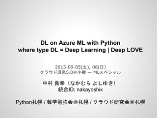 DL on Azure ML with Python
where type DL = Deep Learning | Deep LOVE
2015-09-05(土), 06(日)
クラウド温泉5.0＠小樽 ― MLスペシャル
中村 良幸（なかむら よしゆき）
統合ID: nakayoshix
Python札幌 / 数学勉強会＠札幌 / クラウド研究会＠札幌
 