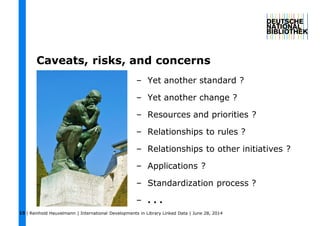 | Reinhold Heuvelmann | International Developments in Library Linked Data | June 28, 201415
Caveats, risks, and concerns
– Yet another standard ?
– Yet another change ?
– Resources and priorities ?
– Relationships to rules ?
– Relationships to other initiatives ?
– Applications ?
– Standardization process ?
– . . .
 