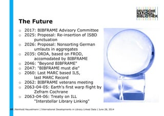 | Reinhold Heuvelmann | International Developments in Library Linked Data | June 28, 201418
The Future
o 2017: BIBFRAME Advisory Committee
o 2025: Proposal: Re-insertion of ISBD
punctuation
o 2026: Proposal: Nonsorting German
umlauts in aggregates
o 2035: ORDA, based on FROD,
accomodated by BIBFRAME
o 2046: "Beyond BIBFRAME"
o 2047: "BIBFRAME must die"
o 2060: Last MARC based ILS,
last MARC Record
o 2062: BIBFRAME veterans meeting
o 2063-04-05: Earth's first warp flight by
Zefram Cochrane
o 2063-04-06: Treaty on ILL
"Interstellar Library Linking"
 