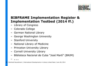 | Reinhold Heuvelmann | International Developments in Library Linked Data | June 28, 20149
BIBFRAME Implementation Register &
Implementation Testbed (2014 ff.)
– Library of Congress
– Colorado College
– German National Library
– George Washington University
– Stanford University
– National Library of Medicine
– Princeton University Library
– Cornell University Library
– Biblioteca Nacional de Cuba “José Martí” (BNJM)
– . . .
 