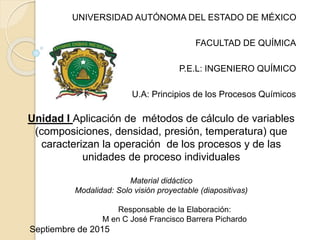 UNIVERSIDAD AUTÓNOMA DEL ESTADO DE MÉXICO
FACULTAD DE QUÍMICA
P.E.L: INGENIERO QUÍMICO
U.A: Principios de los Procesos Químicos
Unidad I Aplicación de métodos de cálculo de variables
(composiciones, densidad, presión, temperatura) que
caracterizan la operación de los procesos y de las
unidades de proceso individuales
Material didáctico
Modalidad: Solo visión proyectable (diapositivas)
Responsable de la Elaboración:
M en C José Francisco Barrera Pichardo
Septiembre de 2015
 