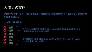 人間力の実体
プロダクトマネージャーに必要なこと＝権威に頼らずプロダクトチームを率い、プロダクト
を成功に導くこと
人が人に従う条件：
⭕ 信頼
⭕ 情熱
⭕ 論理
❌ 権威
❌ 暴力
❌ 報酬
古代ギリシャの哲学者であるアリストテレスによる説得に必要な三要素：エトス
（信頼）、パトス（情熱）、ロゴス（論理）
暴力は問題外。権威や報酬はエンジニアリングマネージャーなど、チームメン
バーの人事権を持つ人が持つ。
 