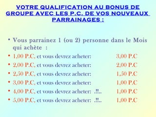 VOTRE QUALIFICATION AU BONUS DE
GROUPE AVEC LES P.C. DE VOS NOUVEAUX
           PARRAINAGES :


• Vous parrainez 1 (ou 2) personne dans le Mois
  qui achète :
• 1,00 P.C, et vous devrez acheter:       3,00 P.C
• 2,00 P.C, et vous devrez acheter:       2,00 P.C
• 2,50 P.C, et vous devrez acheter:       1,50 P.C
• 3,00 P.C, et vous devrez acheter:       1,00 P.C
• 4,00 P.C, et vous devrez acheter: .!!.. 1,00 P.C
• 5,00 P.C, et vous devrez acheter: .!!.. 1,00 P.C
 